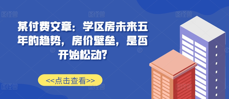 某付费文章:学区房未来五年的趋势,房价壁垒,是否开始松动?网赚项目-副业赚钱-互联网创业-资源整合三网合壹|项目站