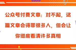 公众号付费文章:对不起,这篇文章会得罪很多人,但会让你彻底看清许多真相网赚项目-副业赚钱-互联网创业-资源整合三网合壹|项目站