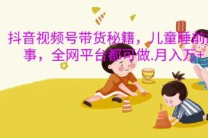 抖音视频号带货秘籍,儿童睡前故事,全网平台都可做,月入过W【揭秘】网赚项目-副业赚钱-互联网创业-资源整合三网合壹|项目站